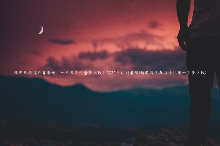 租新能源指标靠谱吗、一年三年租金多少钱？2024年11月最新(新能源汽车指标租用一年多少钱)