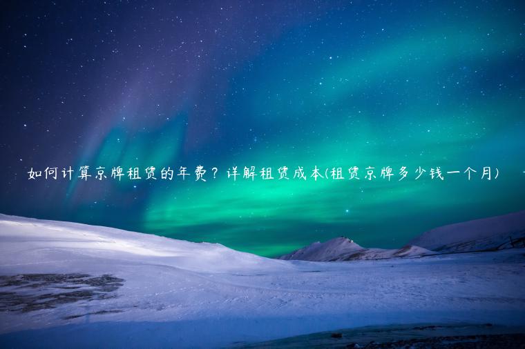如何计算京牌租赁的年费？详解租赁成本(租赁京牌多少钱一个月)