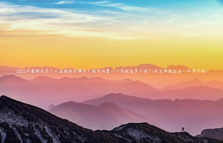 2025年最新北京个人出租的京牌车？租赁闲置一个月租金多少钱？(北京牌租出去一年多少钱)