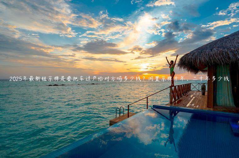 2025年最新租京牌是要把车过户给对方吗多少钱？闲置京牌十年、二十年多少钱