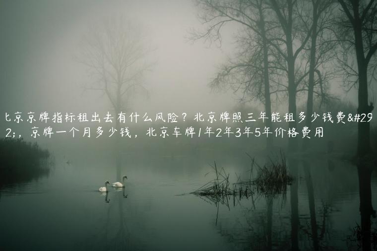 北京京牌指标租出去有什么风险？北京牌照三年能租多少钱费用，京牌一个月多少钱，北京车牌1年2年3年5年价格费用