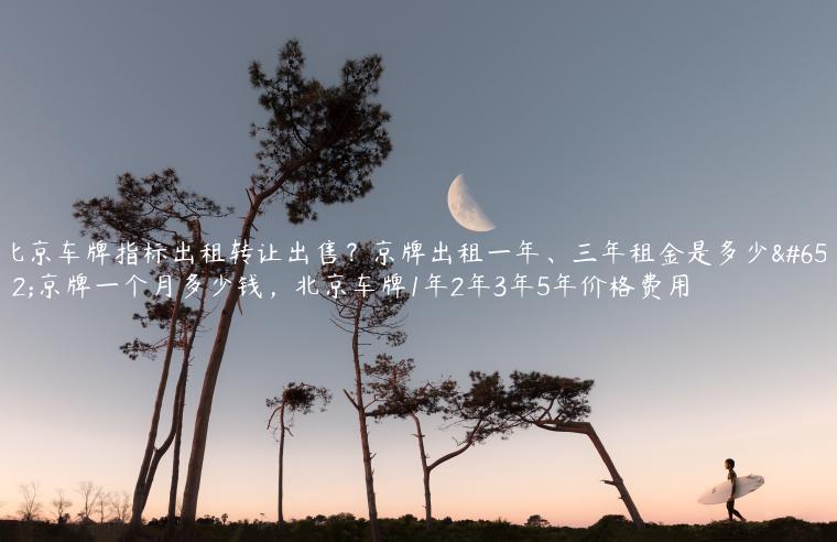 北京车牌指标出租转让出售？京牌出租一年、三年租金是多少，京牌一个月多少钱，北京车牌1年2年3年5年价格费用
