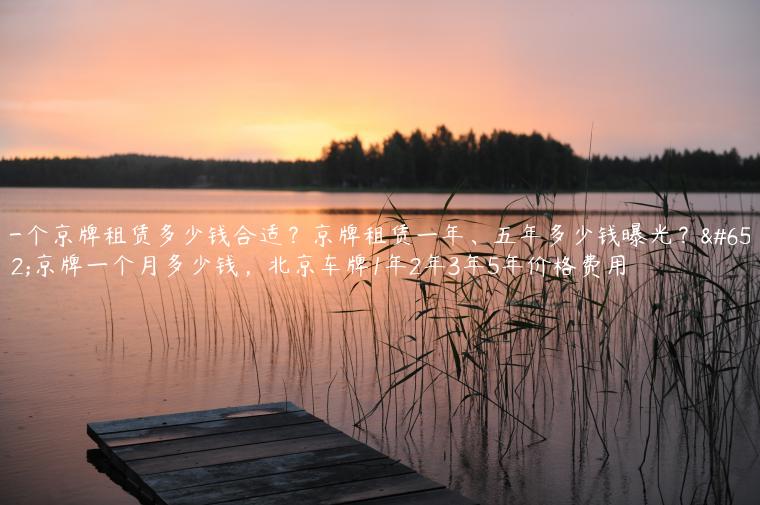一个京牌租赁多少钱合适？京牌租赁一年、五年多少钱曝光？，京牌一个月多少钱，北京车牌1年2年3年5年价格费用