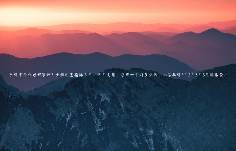 京牌中介公司哪家好？出租闲置指标三年、五年费用，京牌一个月多少钱，北京车牌1年2年3年5年价格费用