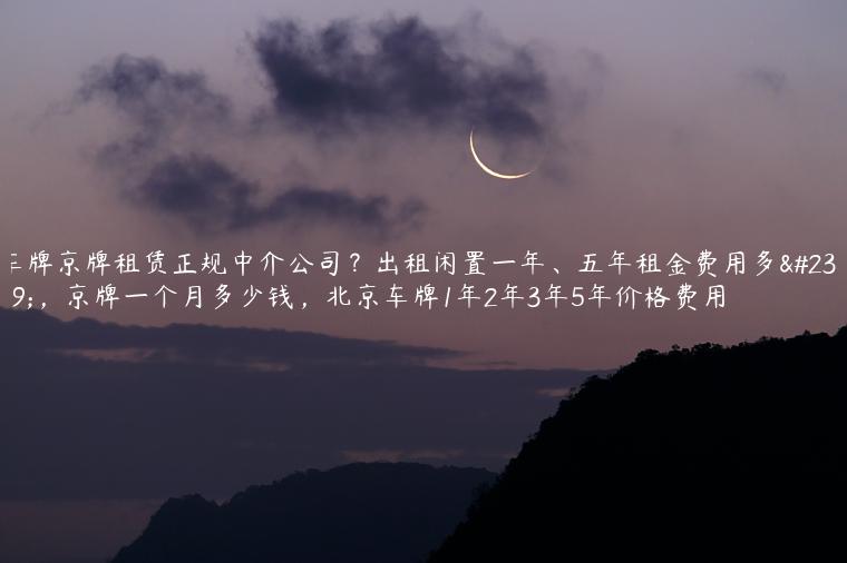 车牌京牌租赁正规中介公司？出租闲置一年、五年租金费用多少，京牌一个月多少钱，北京车牌1年2年3年5年价格费用