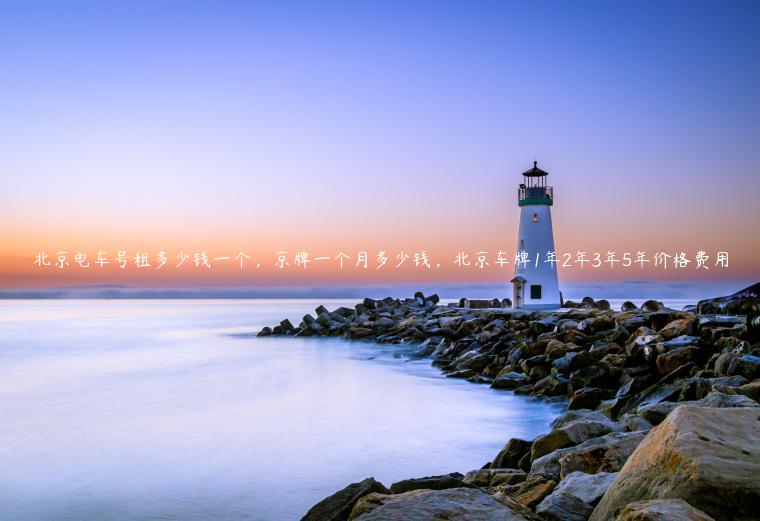 北京电车号租多少钱一个，京牌一个月多少钱，北京车牌1年2年3年5年价格费用